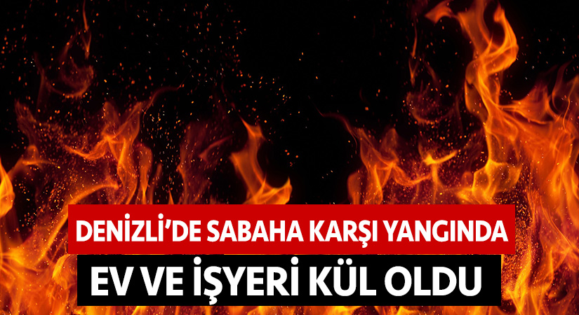 Denizli’de sabaha karşı yangında ev ve işyeri kül oldu